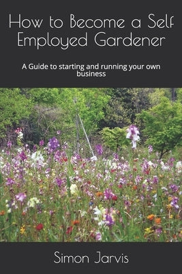 How to Become a Self Employed Gardener: A Guide to starting and running your own business by Jarvis, Simon