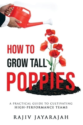 How To Grow Tall Poppies - A Practical Guide To Cultivating High-Performance Teams by Jayarajah, Rajiv