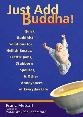 Just Add Buddha!: Quick Buddhist Solutions for Hellish Bosses, Traffic Jams, Stubborn Spouses, and Other Annoyances of Everyday Life by Metcalf, Franz