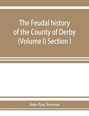 The feudal history of the County of Derby; (chiefly during the 11th, 12th, and 13th centuries) (Volume I) Section I. by Pym Yeatman, John