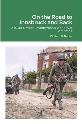 On the Road to Innsbruck and Back: A 103rd Division Infantryman's World War 2 Memoir by Bache, William B.