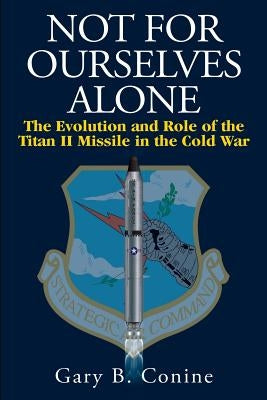 Not for Ourselves Alone: The Evolution and Role of the Titan II Missile in the Cold War by Conine, Gary B.
