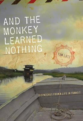 And the Monkey Learned Nothing: Dispatches from a Life in Transit by Lutz, Tom