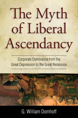 Myth of Liberal Ascendancy: Corporate Dominance from the Great Depression to the Great Recession by Domhoff, G. Williams