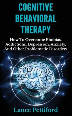 Cognitive Behavioral Therapy (CBT): How To Overcome Phobias, Addictions, Depression, Anxiety, And Other Problematic Disorders by Pettiford, Lance