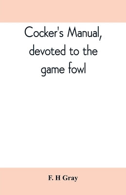 Cocker's manual, devoted to the game fowl, their origin and breeding, rules for feeding, heeling, handling, etc., description of the different breeds, by H. Gray, F.