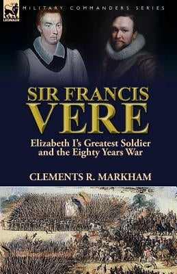 Sir Francis Vere: Elizabeth I's Greatest Soldier and the Eighty Years War by Markham, Clements R.