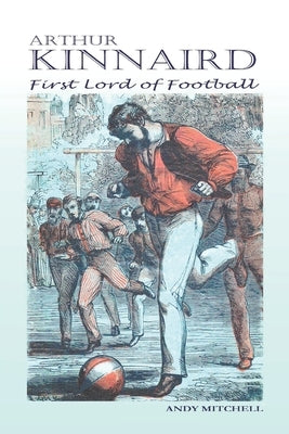 Arthur Kinnaird: First Lord of Football by Mitchell, Andy