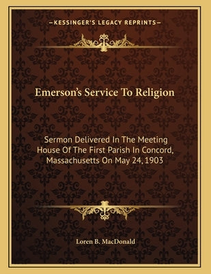 Emerson's Service To Religion: Sermon Delivered In The Meeting House Of The First Parish In Concord, Massachusetts On May 24, 1903 by MacDonald, Loren B.
