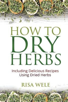 How to Dry Herbs: Including Delicious Recipes Using Dried Herbs by Wele, Risa