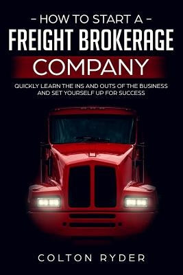 How to Start a Freight Brokerage Company: Quickly Learn the Ins and Outs of the Business and Set Yourself Up for Success by Ryder, Colton