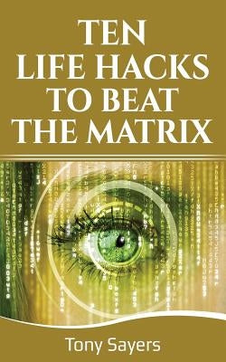 Ten Life Hacks to Beat the Matrix: Ten Simple Life Hacks in Which to Empower Yourself and Improve Your Life by Sayers, Tony