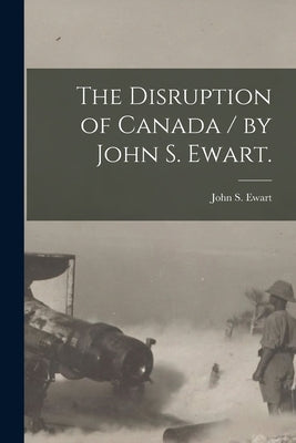 The Disruption of Canada / by John S. Ewart. by Ewart, John S. (John Skirving) 1849-