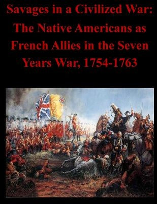 Savages in a Civilized War: The Native Americans as French Allies in the Seven Years War, 1754-1763 by U. S. Army Command and General Staff Col