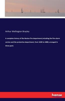 A complete history of the Boston fire department, including the fire-alarm service and the protective department, from 1630 to 1888, arranged in three by Brayley, Arthur Wellington