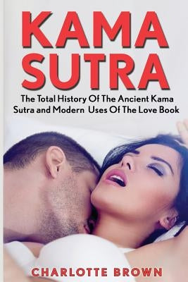 Kama Sutra: The Total History Of The Ancient Kama Sutra and Modern Uses Of The Love Book by Brown, Charlotte