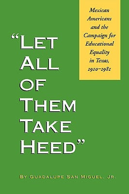 Let All of Them Take Heed: Mexican Americans and the Campaign for Educational Equality in Texas, 1910-1981 by San Miguel, Guadalupe