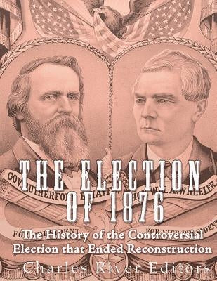 The Election of 1876: The History of the Controversial Election that Ended Reconstruction by Charles River Editors