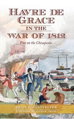 Havre de Grace in the War of 1812: Fire on the Chesapeake by Glatfelter, Heidi