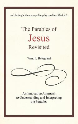 The Parables of Jesus Revisited: An Innovative Approach to Understanding and Interpreting the Parables by Bekgaard, Wm F.