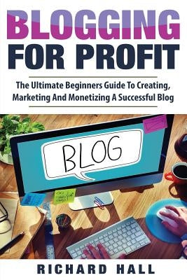 Blogging For Profit: The Ultimate Beginners Guide to Creating, Marketing, and Monetizing a Successful Blog by Hall, Richard