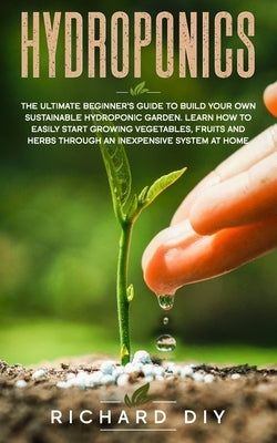 Hydroponics: The Ultimate Beginner's Guide to Build Your Own Sustainable Hydroponic Garden. Learn How to Easily Start Growing Veget by Diy, Richard