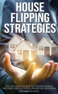 House Flipping Strategies: The Ultimate Guide to Create Passive Incomes and Achieve Financial Freedom by Snyder, Michael