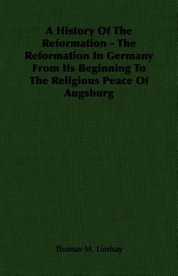 A History of the Reformation - The Reformation in Germany from Its Beginning to the Religious Peace of Augsburg by Lindsay, Thomas M.