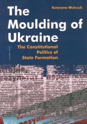 The Moulding of Ukraine: The Constitutional Politics of State Formation by Wolczuk, Kataryna