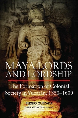Maya Lords and Lordship: The Formation of Colonial Society in Yucatán, 1350-1600 by Quezada, Sergio