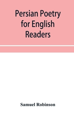 Persian poetry for English readers: being specimens of six of the greatest classical poets of Persia: Ferdusī, Nizāmī, Sādi, J by Robinson, Samuel