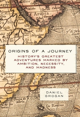 Origins of a Journey: History's Greatest Adventures Marked by Ambition, Necessity, and Madness by Grogan, Daniel