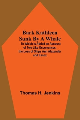Bark Kathleen Sunk By A Whale; To Which Is Added An Account Of Two Like Occurrences, The Loss Of Ships Ann Alexander And Essex by H. Jenkins, Thomas