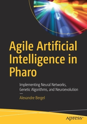 Agile Artificial Intelligence in Pharo: Implementing Neural Networks, Genetic Algorithms, and Neuroevolution by Bergel, Alexandre