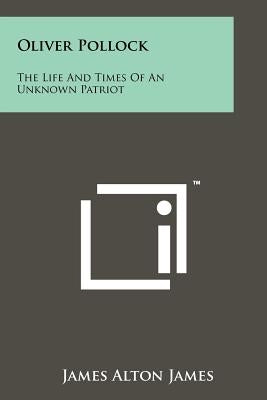Oliver Pollock: The Life And Times Of An Unknown Patriot by James, James Alton