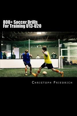 800+ Soccer Training Drills For U13-U20: Soccer Football Practice Drills For Youth Coaching & Skills Training by Friedrich, Christoph