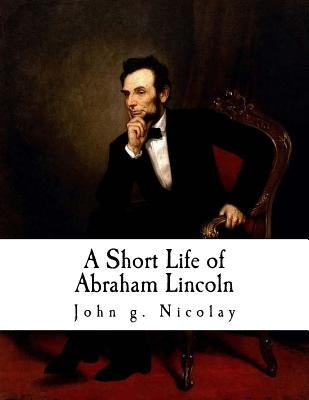A Short Life of Abraham Lincoln: Condensed from Nicolay & Hay's Abraham Lincoln: A History by Nicolay, John G.