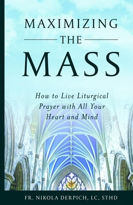 Maximizing the Mass: How to Live Liturgical Prayer with all Your Heart and Mind by Derpich, LC Sthd Nikola