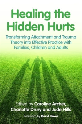 Healing the Hidden Hurts: Transforming Attachment and Trauma Theory Into Effective Practice with Families, Children and Adults by Archer, Caroline