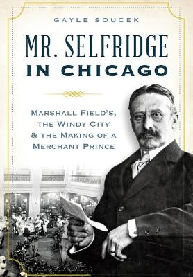 Mr. Selfridge in Chicago:: Marshall Field's, the Windy City & the Making of a Merchant Prince by Soucek, Gayle