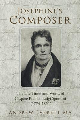 Josephine's Composer: The Life Times and Works of Gaspare Pacifico Luigi Spontini (1774-1851) by Everett Ma, Andrew