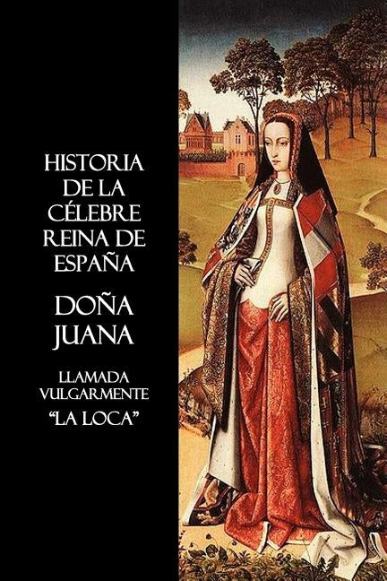 Historia de La Celebre Reina de Espana Dona Juana, Llamada Vulgarmente, La Loca by Anon