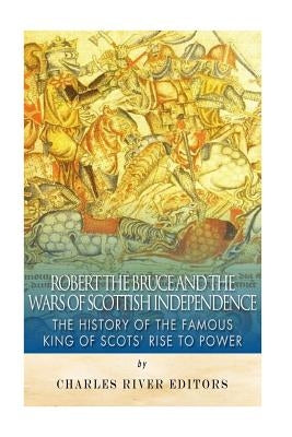 Robert the Bruce and the Wars of Scottish Independence: The History of the Famous King of Scots' Rise to Power by Charles River Editors