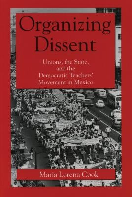 Organizing Dissent: Unions, the State, and the Democratic Teachers' Movement in Mexico by Cook, Maria Lorena