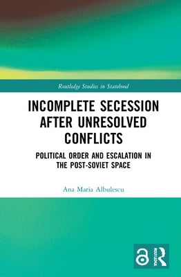 Incomplete Secession after Unresolved Conflicts: Political Order and Escalation in the Post-Soviet Space by Albulescu, Ana Maria