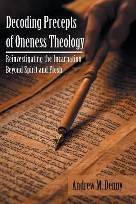 Decoding Precepts of Oneness Theology: Reinvestigating the Incarnation Beyond Spirit and Flesh by Denny, Andrew M.