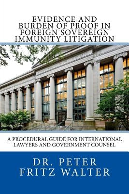 Evidence and Burden of Proof in Foreign Sovereign Immunity Litigation: A Procedural Guide for International Lawyers and Government Counsel by Walter, Peter Fritz