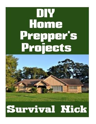 DIY Home Prepper's Projects: DIY Projects That You Can Do At Home To Make It Easier To Survive During Disaster by Nick, Survival