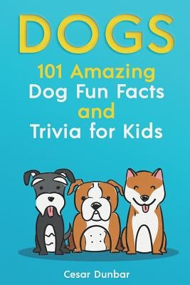 Dogs: 101 Amazing Dog Fun Facts and Trivia for Kids: Learn to Love and Train the Perfect Dog (with 40+ Photos!) by Dunbar, Cesar