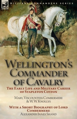 Wellington's Commander of Cavalry: the Early Life and Military Career of Stapleton Cotton, by The Right Hon. Mary, Viscountess Combermere and W.W. Kno by Viscountess Combermere, Mary